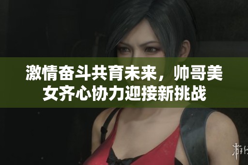 激情奋斗共育未来，帅哥美女齐心协力迎接新挑战