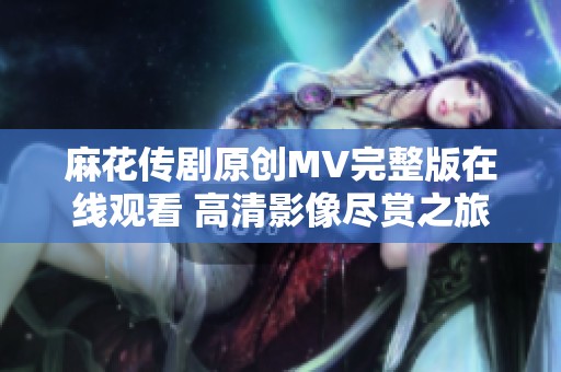 麻花传剧原创MV完整版在线观看 高清影像尽赏之旅