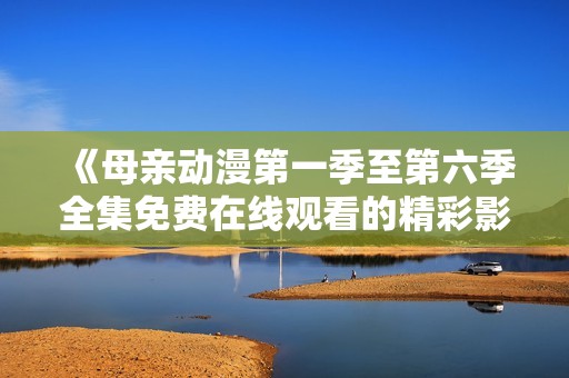 《母亲动漫第一季至第六季全集免费在线观看的精彩影评与分析》