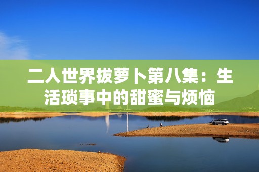 二人世界拔萝卜第八集：生活琐事中的甜蜜与烦恼
