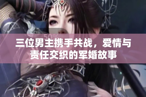 三位男主携手共战，爱情与责任交织的军婚故事