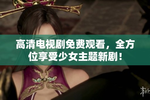 高清电视剧免费观看，全方位享受少女主题新剧！