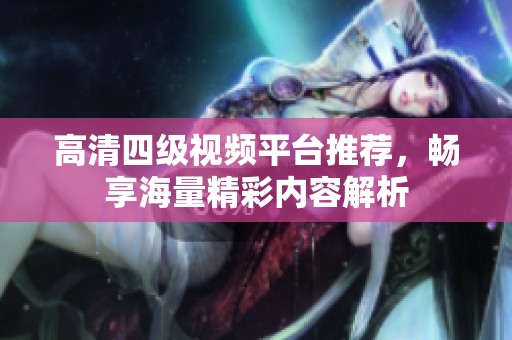 高清四级视频平台推荐，畅享海量精彩内容解析