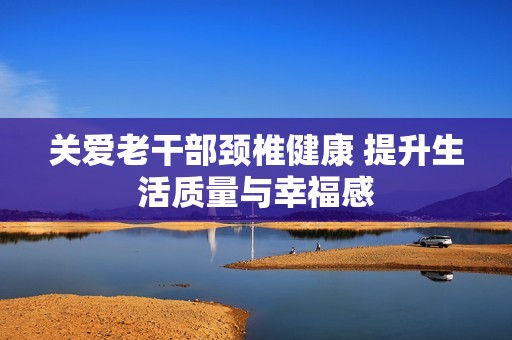 关爱老干部颈椎健康 提升生活质量与幸福感