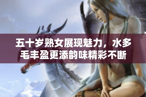 五十岁熟女展现魅力，水多毛丰盈更添韵味精彩不断