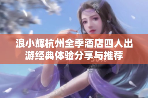 浪小辉杭州全季酒店四人出游经典体验分享与推荐