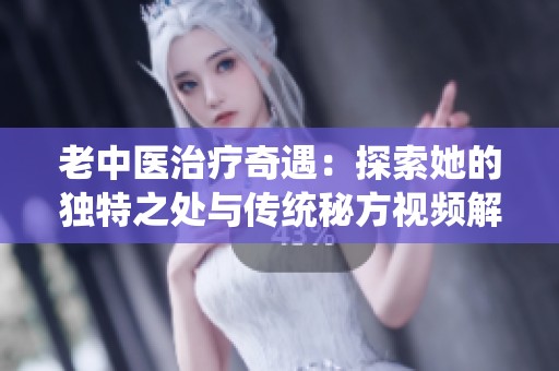 老中医治疗奇遇：探索她的独特之处与传统秘方视频解析