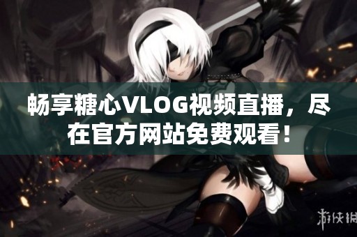 畅享糖心VLOG视频直播，尽在官方网站免费观看！