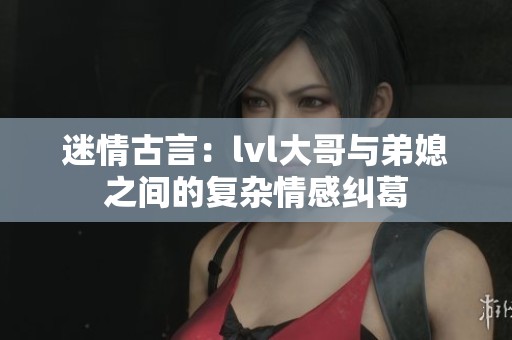 迷情古言：lvl大哥与弟媳之间的复杂情感纠葛