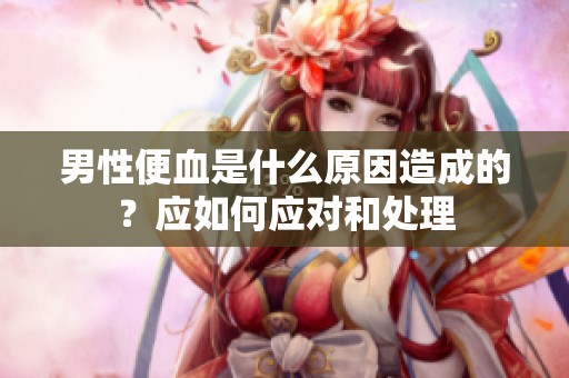 男性便血是什么原因造成的？应如何应对和处理