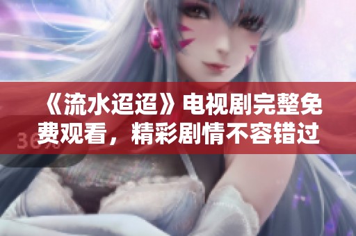 《流水迢迢》电视剧完整免费观看，精彩剧情不容错过