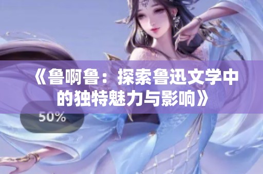 《鲁啊鲁：探索鲁迅文学中的独特魅力与影响》