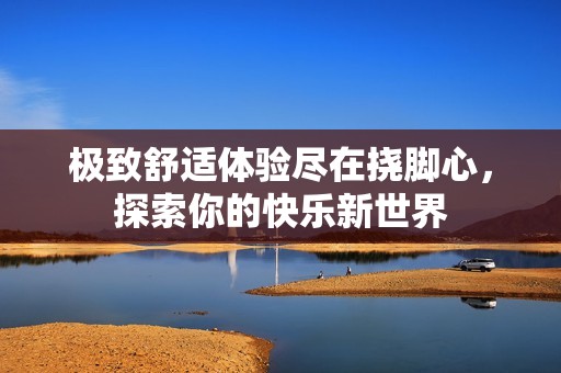 极致舒适体验尽在挠脚心，探索你的快乐新世界