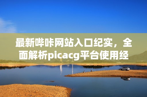 最新哔咔网站入口纪实，全面解析picacg平台使用经验