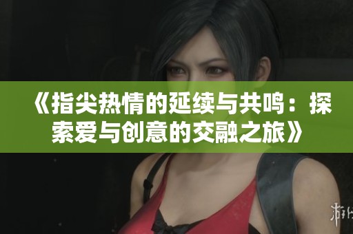 《指尖热情的延续与共鸣：探索爱与创意的交融之旅》