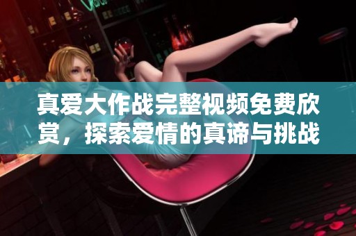 真爱大作战完整视频免费欣赏，探索爱情的真谛与挑战