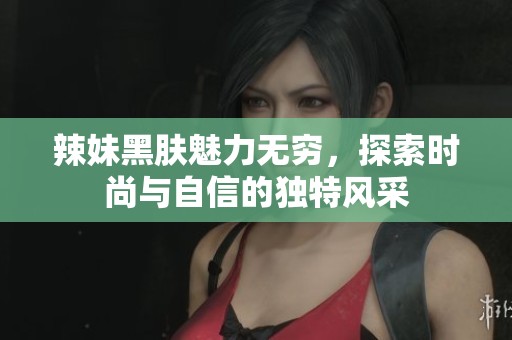辣妹黑肤魅力无穷，探索时尚与自信的独特风采