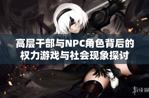 高层干部与NPC角色背后的权力游戏与社会现象探讨