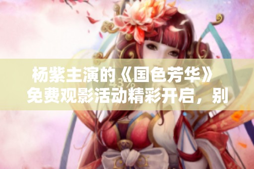 杨紫主演的《国色芳华》 免费观影活动精彩开启，别错过！