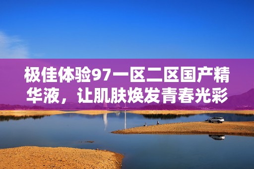极佳体验97一区二区国产精华液，让肌肤焕发青春光彩