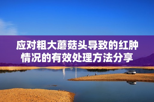 应对粗大蘑菇头导致的红肿情况的有效处理方法分享