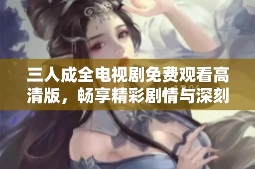 三人成全电视剧免费观看高清版，畅享精彩剧情与深刻情感
