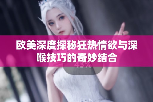 欧美深度探秘狂热情欲与深喉技巧的奇妙结合