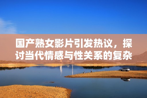 国产熟女影片引发热议，探讨当代情感与性关系的复杂性