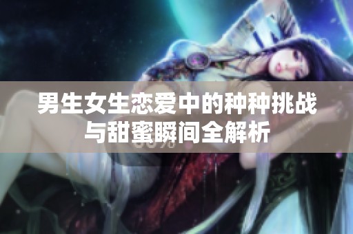 男生女生恋爱中的种种挑战与甜蜜瞬间全解析
