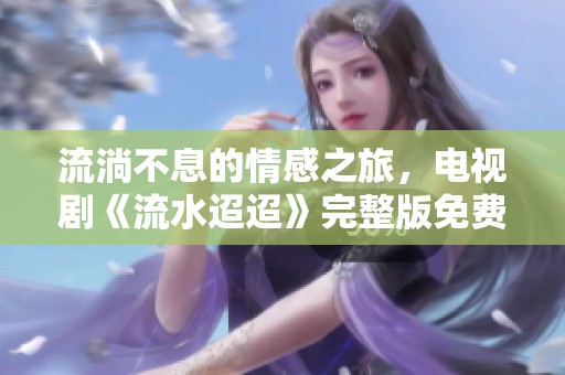 流淌不息的情感之旅，电视剧《流水迢迢》完整版免费观看
