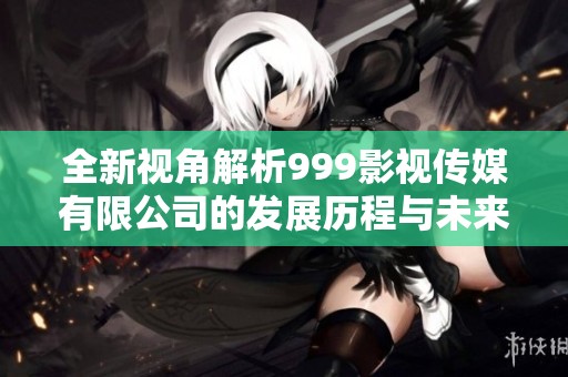 全新视角解析999影视传媒有限公司的发展历程与未来规划