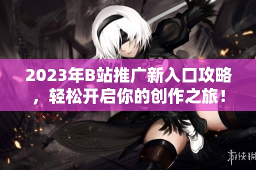 2023年B站推广新入口攻略，轻松开启你的创作之旅！