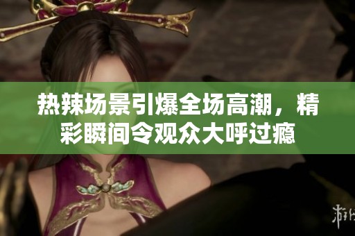 热辣场景引爆全场高潮，精彩瞬间令观众大呼过瘾