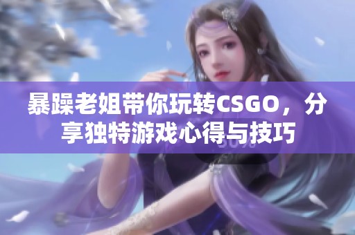 暴躁老姐带你玩转CSGO，分享独特游戏心得与技巧