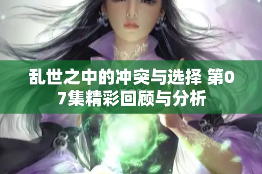 乱世之中的冲突与选择 第07集精彩回顾与分析