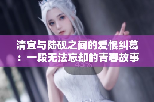 清宜与陆砚之间的爱恨纠葛：一段无法忘却的青春故事