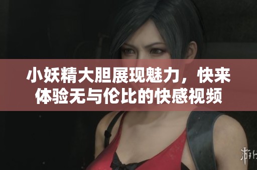 小妖精大胆展现魅力，快来体验无与伦比的快感视频