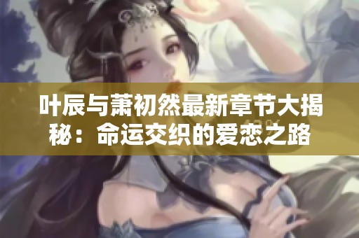 叶辰与萧初然最新章节大揭秘：命运交织的爱恋之路