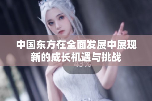 中国东方在全面发展中展现新的成长机遇与挑战
