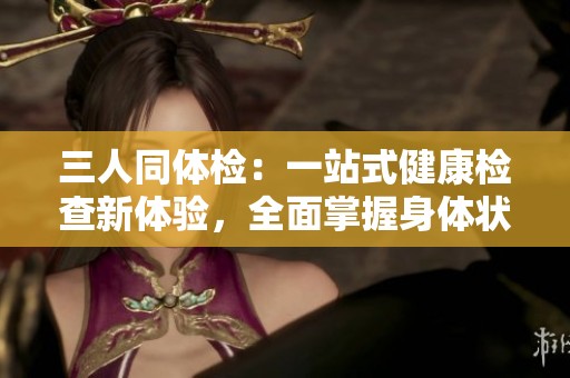 三人同体检：一站式健康检查新体验，全面掌握身体状况