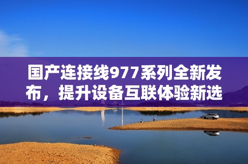 国产连接线977系列全新发布，提升设备互联体验新选择
