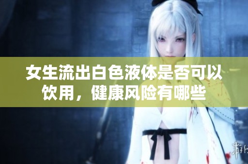 女生流出白色液体是否可以饮用，健康风险有哪些