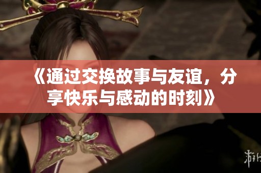 《通过交换故事与友谊，分享快乐与感动的时刻》