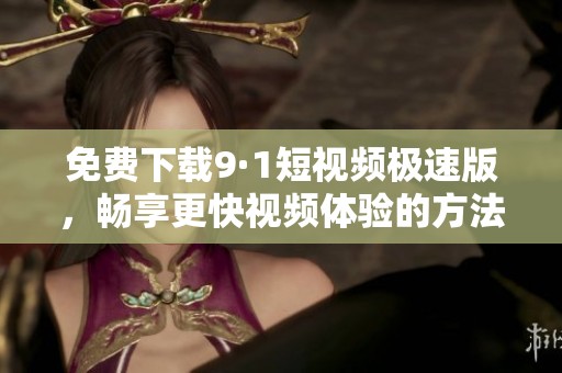 免费下载9·1短视频极速版，畅享更快视频体验的方法与技巧