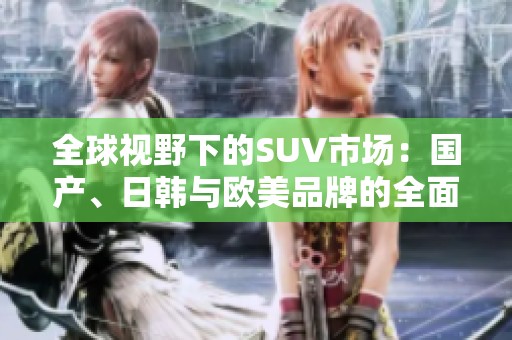 全球视野下的SUV市场：国产、日韩与欧美品牌的全面对比