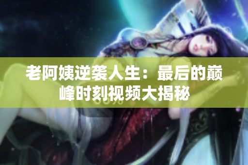 老阿姨逆袭人生：最后的巅峰时刻视频大揭秘