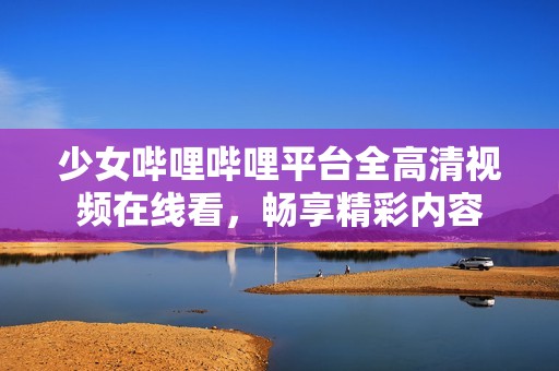 少女哔哩哔哩平台全高清视频在线看，畅享精彩内容