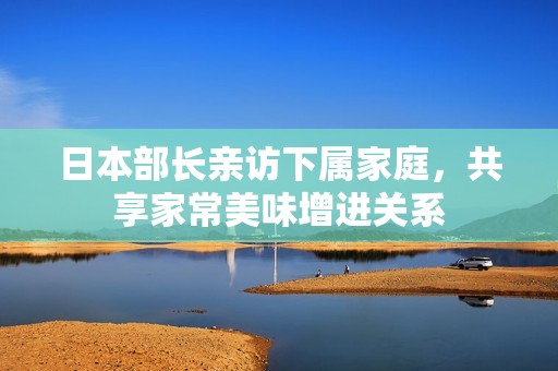 日本部长亲访下属家庭，共享家常美味增进关系
