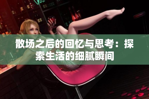 散场之后的回忆与思考：探索生活的细腻瞬间
