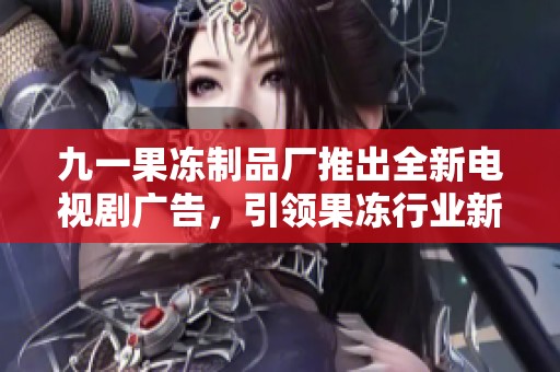 九一果冻制品厂推出全新电视剧广告，引领果冻行业新风潮